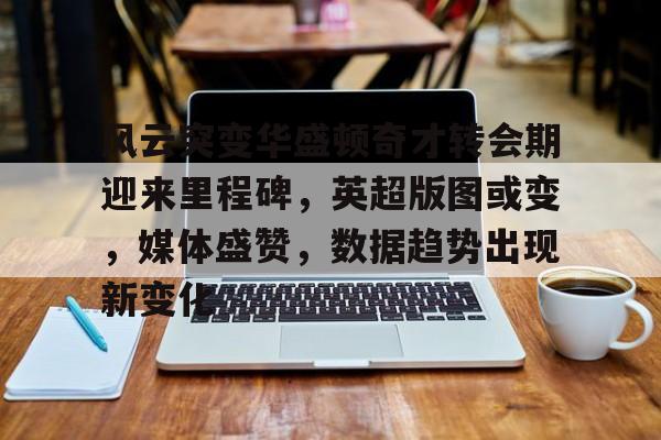 爱游戏官网-风云突变华盛顿奇才转会期迎来里程碑，英超版图或变，媒体盛赞，数据趋势出现新变化的简单介绍