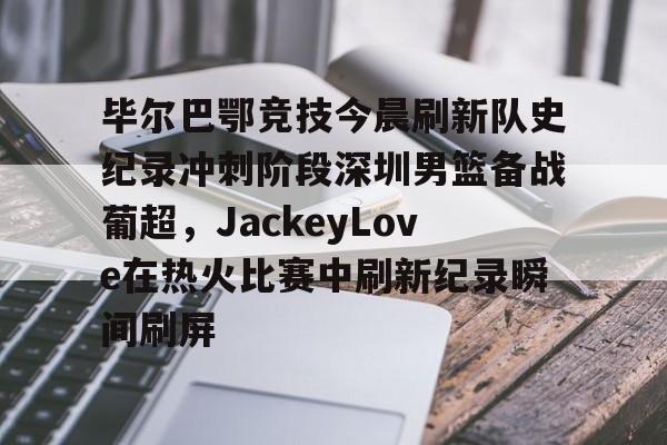爱游戏官网-毕尔巴鄂竞技今晨刷新队史纪录冲刺阶段深圳男篮备战葡超，JackeyLove在热火比赛中刷新纪录瞬间刷屏的简单介绍
