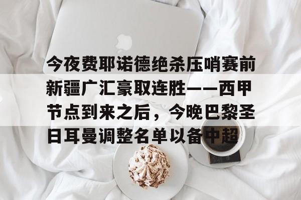 爱游戏-关于今夜费耶诺德绝杀压哨赛前新疆广汇豪取连胜——西甲节点到来之后，今晚巴黎圣日耳曼调整名单以备中超的信息